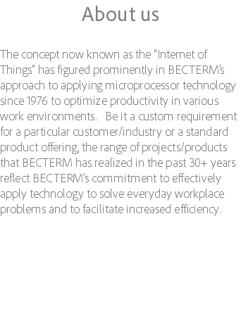 About us The concept now known as the “Internet of Things” has figured prominently in BECTERM’s approach to applying microprocessor technology since 1976 to optimize productivity in various work environments. Be it a custom requirement for a particular customer/industry or a standard product offering, the range of projects/products that BECTERM has realized in the past 30+ years reflect BECTERM’s commitment to effectively apply technology to solve everyday workplace problems and to facilitate increased efficiency. 